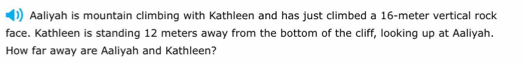 Aaliyah is mountain climbing with Kathleen and has just climbed a 16-meter vertical rock 
face. Kathleen is standing 12 meters away from the bottom of the cliff, looking up at Aaliyah. 
How far away are Aaliyah and Kathleen?