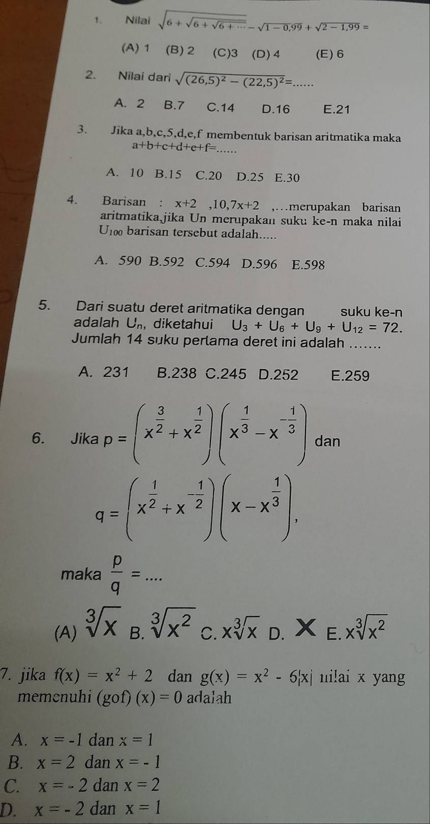 Nilai sqrt(6+sqrt 6+sqrt 6+·s )-sqrt(1-0,99)+sqrt(2-1,99)=
(A) 1 (B) 2 (C)3 (D) 4 (E) 6
2. Nilai dari sqrt((26,5)^2)-(22,5)^2=. _...
A. 2 B.7 C.14 D.16 E.21
3. Jika a,b,c,5,d,e,f membentuk barisan aritmatika maka
_ a+b+c+d+e+f=.
A. 10 B.15 C.20 D.25 E.30
4. Barisan : x+2,10,7x+2 ,…merupakan barisan
aritmatika jika Un merupakan suku ke-n maka nilai
U_100 barisan tersebut adalah.....
A. 590 B.592 C.594 D.596 E.598
5. Dari suatu deret aritmatika dengan suku ke-n
adalah U_n , diketahui U_3+U_6+U_9+U_12=72.
Jumlah 14 suku pertama deret ini adalah_
A. 231 B.238 C.245 D.252 E.259
6. Jika p=(x^(frac 3)2+x^(frac 1)2)(x^(frac 1)3-x^(-frac 1)3) dan
q=(x^(frac 1)2+x^(-frac 1)2)(x-x^(frac 1)3),
maka  p/q =... _
B. sqrt[3](x^2)
(A) sqrt[3](x) xsqrt[3](x) D. X E. xsqrt[3](x^2)
C.
7. jika f(x)=x^2+2 dan g(x)=x^2-6|x| ui!ai x yang
memcnuhi (gof)(x)=0 adalah
A. x=-1 dan x=1
B. x=2 dan x=-1
C. x=-2 dan x=2
D. x=-2 dan x=1