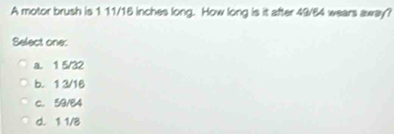 A motor brush is 1 11/18 inches long. How long is it after 49/64 wears away?
Select one:
a. 1 5/32
b. 1 3/16
c. 59/84
d. 1 1/8