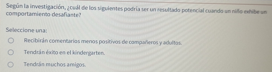 Según la investigación, ¿cuál de los siguientes podría ser un resultado potencial cuando un niño exhibe un
comportamiento desafiante?
Seleccione una:
Recibirán comentarios menos positivos de compañeros y adultos.
Tendrán éxito en el kindergarten.
Tendrán muchos amigos.