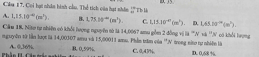 35.
Câu 17. Coi hạt nhân hình cầu. Thể tích của hạt nhân beginarrayr 159 65endarray Tb là
A. 1,15.10^(-42)(m^3). B. 1,75.10^(-44)(m^3). C. 1,15.10^(-47)(m^3). D. 1,65.10^(-34)(m^3). 
Câu 18. Nitơ tự nhiên có khối lượng nguyên tử là 14,0067 amu gồm 2 đồng vị là 'N và ^15N có khối lượng
nguyên tử lần lượt là 14,00307 amu và 15,00011 amu. Phần trăm của^(15)N trong nitơ tự nhiên là
A. 0,36%. B. 0,59%. C. 0,43%. D. 0,68 %.
Phần II. Câu trắc nghiêm