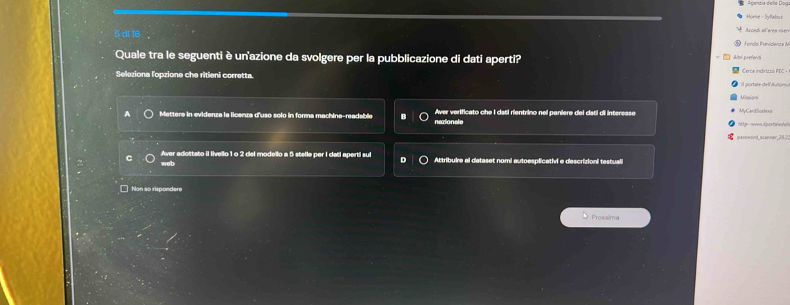 Agenzia delle Dog
Home - Syllabus
5 dì 16
Accedi all area risen
⑥ Fondo Previdenza M
Quale tra le seguenti è unazione da svolgere per la pubblicazione di dati aperti? Altr preferiti
Seleziona l'opzione che ritieni corretta. Cerca indirizzo PEC -
Il portale dell'Automo
* Missioni
A Mettere in evidenza la licenza d'uso solo in forma machine-readable Aver verificato che I dati rientrino nel paniere del dati di interesse
MyCardSodexo
nazionale http--www.ilportaledell.
Aver adottato il livello 1 o 2 del modello a 5 stelle per I dati aperti sul o
web Attribuire al dataset nomi autoesplicativi e descrizioni testuali
□ Non so rispondere
Prossima