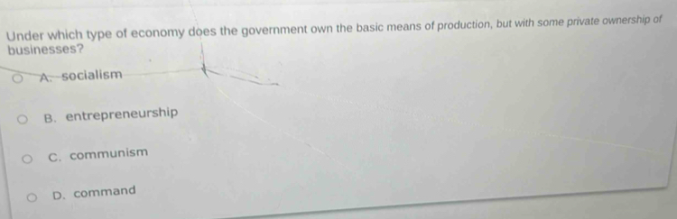 Under which type of economy does the government own the basic means of production, but with some private ownership of
businesses?
A. socialism
B. entrepreneurship
C. communism
D. command