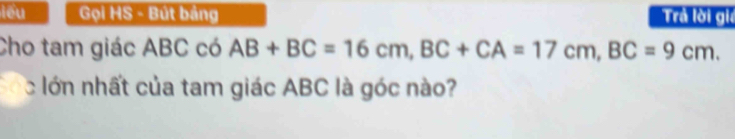 lêu Gọi HS - Bút bảng Trả lời giả 
Cho tam giác ABC có AB+BC=16cm, BC+CA=17cm, BC=9cm. 
cóc lớn nhất của tam giác ABC là góc nào?