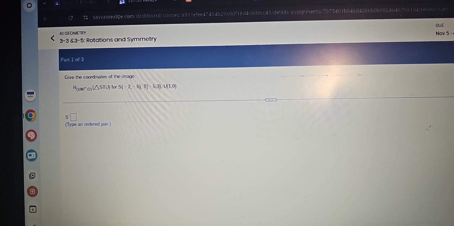 DUE 
A1 GEOMETRY Nov 5 - 
3-3 3-5 : Rotations and Symmetry 
Part 1 of 3 
Give the coordinates of the image
R_(180°,0 (△ STU) for S(-2,-6), T(-5,3), U(1,0)
(Type an ordered pair.) 
9