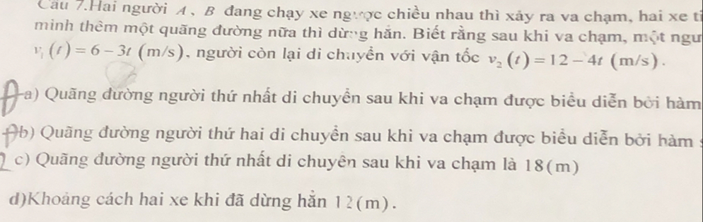 Cầu 7.Hai người A , B đang chạy xe ngược chiều nhau thì xảy ra va chạm, hai xe tỉ 
mìinh thêm một quãng đường nữa thì dừng hăn. Biết rằng sau khi va chạm, một ngư
v_1(t)=6-3t(m/s) , người còn lại di chuyển với vận tốc v_2(t)=12-4t(m/s). 
(a) Quãng dường người thứ nhất di chuyển sau khi va chạm được biểu diễn bởi hàm 
(b) Quãng đường người thứ hai di chuyển sau khi va chạm được biểu diễn bởi hàm : 
c) Quãng đường người thứ nhất di chuyên sau khi va chạm là 18(m)
d)Khoảng cách hai xe khi đã dừng hăn 12(m).