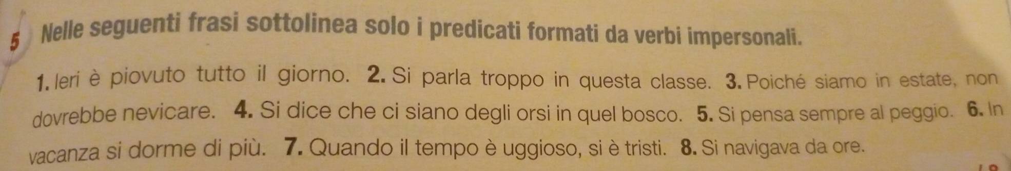 Nelle seguenti frasi sottolinea solo i predicati formati da verbi impersonali. 
1.leri èpiovuto tutto il giorno. 2. Si parla troppo in questa classe. 3. Poiché siamo in estate, non 
dovrebbe nevicare. 4. Si dice che ci siano degli orsi in quel bosco. 5. Si pensa sempre al peggio. 6. In 
vacanza si dorme di più. 7. Quando il tempo è uggioso, si è tristi. 8. Si navigava da ore.