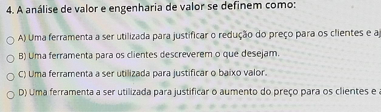 A análise de valor e engenharia de valor se definem como:
A) Uma ferramenta a ser utilizada para justificar o redução do preço para os clientes e aj
B) Uma ferramenta para os clientes descreverem o que desejam.
C) Uma ferramenta a ser utilizada para justificar o baixo valor.
D) Uma ferramenta a ser utilizada para justificar o aumento do preço para os clientes e a