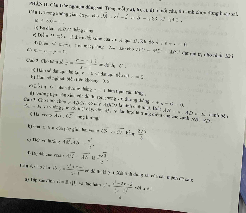 PHÀN II. Câu trắc nghiệm đúng sai. Trong mỗi ý a), b), c), d) ở mỗi câu, thí sinh chọn đúng hoặc sai.
Câu 1. Trong không gian Oxyz , cho vector OA=3vector i-vector k và B-1;2;3 ,C' 1;4;1 .
a) A 3;0;-1 .
b) Ba điểm A,B,C thắng hàng.
c) Điểm D a;b;c là điểm đối xứng của với A qua B . Khi đó a+b+c=6.
d) Điểm M m;n; p trên mặt phẳng Oxy sao cho
đó m+n+p=0. MA^2+MB^2+MC^2 đạt giá trị nhỏ nhất. Khi
Câu 2. Cho hàm số y= (x^2-x+1)/x-1  có đồ thị C .
) Hàm số đạt cực đại tại x=0 và đạt cực tiểu tại x=2.
b) Hàm số nghịch biến trên khoảng 0; 2 .
c) Đồ thị C nhận đường thắng x=1 làm tiệm cận đứng.,
d) Đường tiệm cận xiên của đồ thị song song với đường thẳng x+y+6=0.
Câu 3. Cho hình chóp S.ABCD có đáy ABCD là hình chữ nhật. Biết AB=a,AD=2a , cạnh bên
SA=2a và vu vi mặt đáy. Gọi M, N lần lượt là trung điểm của các cạnh SB, SD .
a) Hai vectơ vector AB,vector CD cùng hướng.
b) Giá trị tan của góc giữa hai vectơ vector CS và vector CA bằng  2sqrt(5)/5 .
c) Tích vô hướng vector AM.vector AB= a^2/2 .
d) Độ dài của vectơ vector AM-vector AN là  asqrt(3)/2 .
Câu 4. Cho hàm số y= (x^2+x-1)/x-1  có đồ thị là (C). Xét tính đúng sai của các mệnh đề sau:
a) Tập xác định D=Rvee  1 và đạo hamy'=frac x^2-2x-2(x-1)^2 với x!= 1.
4