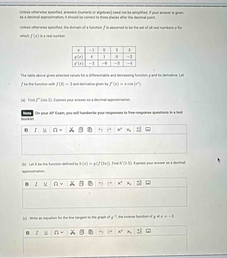 Unless otherwise specified, answers (numeric or algebraic) need not be simplified. If your answer is given
as a decimal approximation, it should be correct to three places after the decimal point.
Unless otherwise specified, the domain of a function f is assumed to be the set of all real numbers æ for
which f(x) is a real number.
The table above gives selected values for a differentiable and decreasing function g and its derivative. Let
f be the function with f(3)=2 and derivative given by f'(x)=xcos (e^x).
(a) Find f''(sin 2) , Express your answer as a decimal approximation.
Noto On your AP Exam, you will handwrite your responses to free-response questions in a test
booklet
B r u Ω X^2 x-
(b) Let h be the function defined by h(x)=g(f(2x)) ). Find h'(1.5). Express your answer as a decimal
approximation.
B I U Ω X^2
(c) Write an equation for the line tangent to the graph of g^(-1) , the inverse function of g, at x=-2.
B I U Ω x^2 X_2