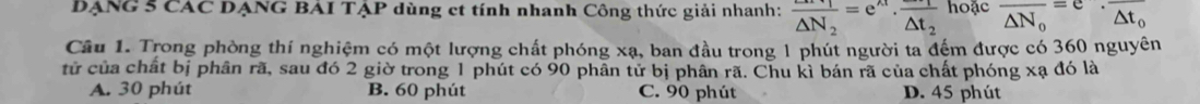 DẠNG 5 CAC DẠNG BAI TẠP dùng et tính nhanh Công thức giải nhanh: frac △ N_2=e^(wedge)· frac △ t_2 hoac overline △ N_0=e· frac △ t_0
Câu 1. Trong phòng thí nghiệm có một lượng chất phóng xạ, ban đầu trong 1 phút người ta đếm được có 360 nguyên
tử của chất bị phân rã, sau đó 2 giờ trong 1 phút có 90 phân tử bị phân rã. Chu kì bán rã của chất phóng xạ đó là
A. 30 phút B. 60 phút C. 90 phút D. 45 phút