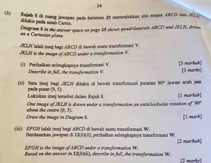 24 
(b) Rajah 8 di ruang jawapan pada halaman 25 menunjukkan sisi empat ABCD dan JKLH
dilukis pada satah Cartes. 
Diagram 8 in the answer space on page 25 shows quadrilaterals ABCD and JKLH, drawn 
on a Cartesian plane.
JKLH ialah imej bagi ABCD di bawah suatu transformasi V.
JKLH is the image of ABCD under a transformation V. 
(i) Perihalkan selengkapnya transformasi V. [3 markah] 
Describe in full, the transformation V. [3 marks] 
(ii) Satu imej bagi JKLH dilukis di bawah transformasi putaran 90° lawan arah jam 
pada pusat (9,5). 
Lukiskan imej tersebut dalam Rajah 8. [1 markah] 
One image of JKLH is drawn under a transformation an anticlockwise rotation of 90°
about the centre (9,5). 
Draw the image in Diagram 8. [1 mark] 
(iii) EFGH ialah imej bagi ABCD di bawah suatu transformasi W. 
Berdasarkan jawapan di 12(b)(ii) , perihalkan selengkapnya transformasi W. 
[2 markah]
EFGH is the image of ABCD under a transformation W. 
Based on the answer in 12(b)(ii), describe in full, the transformation W. 
[2 marks]