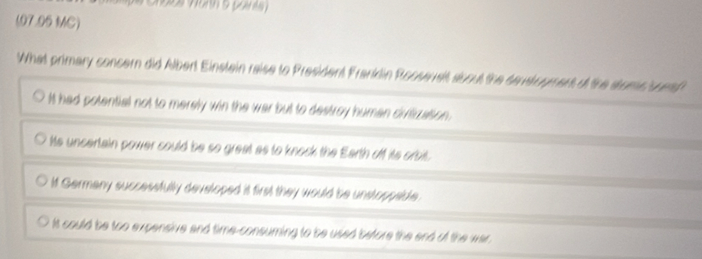 (07.95 MC)
What primary concern did Albert Einstain raise to President Franklin Roose st about the sens opment of the stome suet
It had potential not to merely win the war but to destroy human civitizasion.
Its uncertain power could be so great as to knock the Earth off its orsit.
If Germany successfully developed it first they would be unstoppside.
It could be too expensive and time-consuming to be used before the end of the war .