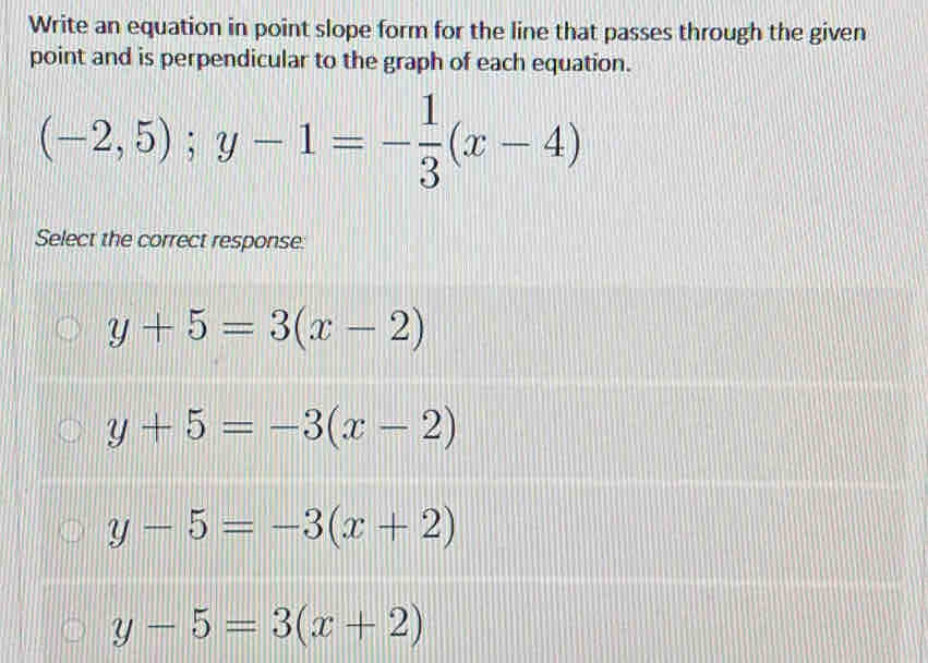 Write an equation in point slope form for the line that passes through the given
point and is perpendicular to the graph of each equation.
(-2,5); y-1=- 1/3 (x-4)
Select the correct response:
y+5=3(x-2)
y+5=-3(x-2)
y-5=-3(x+2)
y-5=3(x+2)