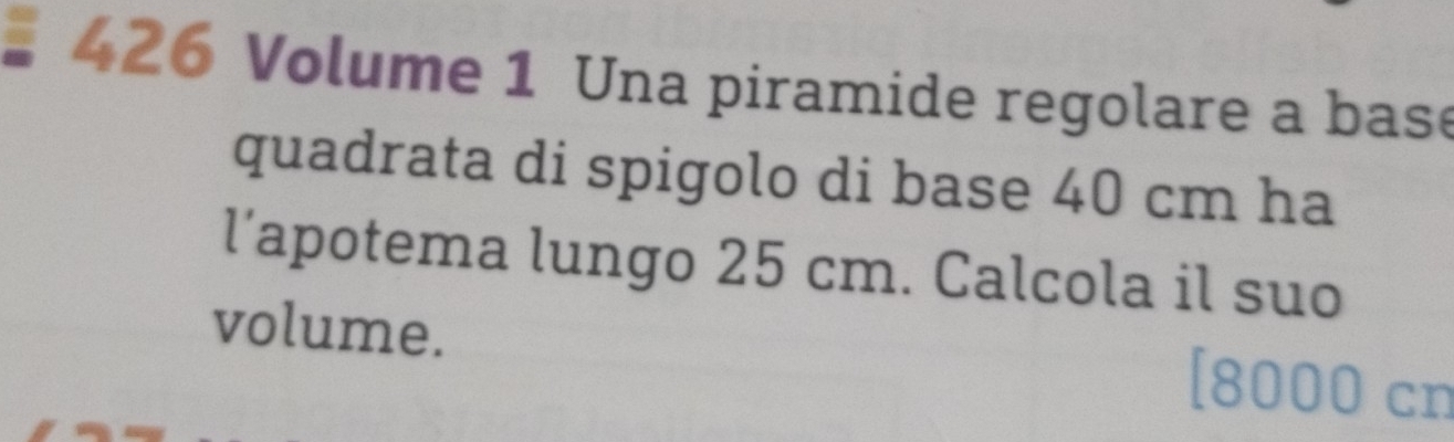 426 Volume 1 Una piramide regolare a base 
quadrata di spigolo di base 40 cm ha 
l’apotema lungo 25 cm. Calcola il suo 
volume. 
r