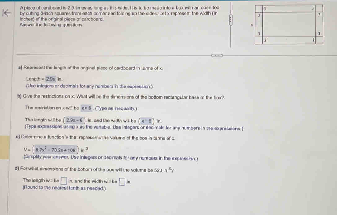 A piece of cardboard is 2.9 times as long as it is wide. It is to be made into a box with an open top 
by cutting 3-inch squares from each corer and folding up the sides. Let x represent the width (in
inches) of the original piece of cardboard. 
Answer the following questions. 
a) Represent the length of the original piece of cardboard in terms of x. 
Length =2.9xin. 
(Use integers or decimals for any numbers in the expression.) 
b) Give the restrictions on x. What will be the dimensions of the bottom rectangular base of the box? 
The restriction on x will be x>6. (Type an inequality.) 
The length will be (2.9x-6)in. and the width will be (x-6)in. 
(Type expressions using x as the variable. Use integers or decimals for any numbers in the expressions.) 
c) Determine a function V that represents the volume of the box in terms of x.
V=(8.7x^2-70.2x+108)in.^3
(Simplify your answer. Use integers or decimals for any numbers in the expression.) 
d) For what dimensions of the bottom of the box will the volume be 520in.^3 ? 
The length will be □ in. , and the width will be □ in. 
(Round to the nearest tenth as needed.)