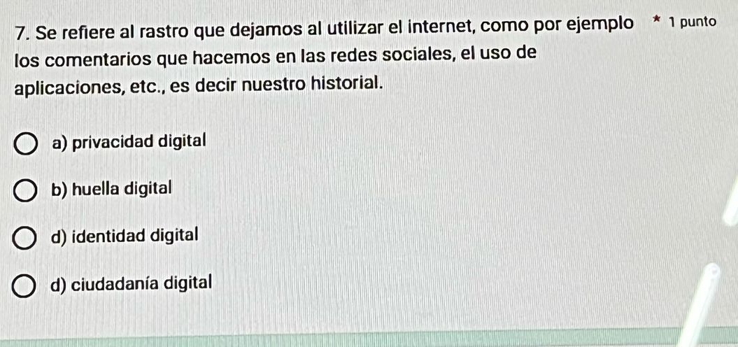 Se refiere al rastro que dejamos al utilizar el internet, como por ejemplo * 1 punto
los comentarios que hacemos en las redes sociales, el uso de
aplicaciones, etc., es decir nuestro historial.
a) privacidad digital
b) huella digital
d) identidad digital
d) ciudadanía digital