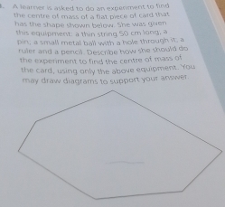 A learner is asked to do an experment to find 
the centre of mass of a fat piece of card that 
has the shape shown below. She was given 
this equipment: a thin string 50 cm long, a 
pin; a small metal ball with a hole through it; a 
ruler and a pencil. Describe how she should do 
the experiment to find the centre of mass of 
the card, using only the above equipment. You 
may draw diagrams to support your answer