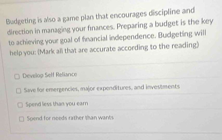 Budgeting is also a game plan that encourages discipline and
direction in managing your finances. Preparing a budget is the key
to achieving your goal of financial independence. Budgeting will
help you: (Mark all that are accurate according to the reading)
Develop Self Reliance
Save for emergencies, major expenditures, and investments
Spend less than you earn
Spend for needs rather than wants