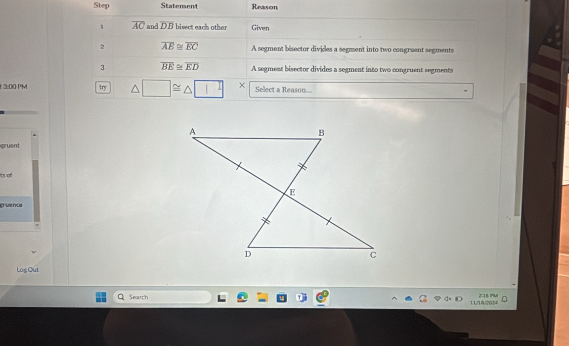 Step Statement Reason
1 overline AC and overline DB bisect each other Given
overline AE≌ overline EC
2 A segment bisector divides a segment into two congruent segments
overline BE≌ overline ED
3 A segment bisector divides a segment into two congruent segments
3:00 PM try △ □ ≌ △ □ × Select a Reason...
gruent
ts of
gruence
Log Out
a Search 216 PM
11/18/2024