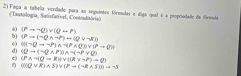 Faça a tabela verdade para as seguintes fórmulas e diga qual é a propriedade da fórmula 
(Tautologia, Satisfatível, Contraditória) 
a) (Pto neg Q)vee (Qrightarrow P)
b) (Pto (neg Qwedge neg P)rightarrow (Qvee neg R))
c) (((neg Qto neg P)wedge neg (Pwedge Q))vee (Pto Q))
d) (Qto (neg Qwedge P))wedge neg (neg Pvee Q)
e) (Pwedge neg (Qto R))vee ((Rvee neg P)to Q)
f) (((Qvee R)wedge S)vee (Pto (neg Rwedge S)))to neg S