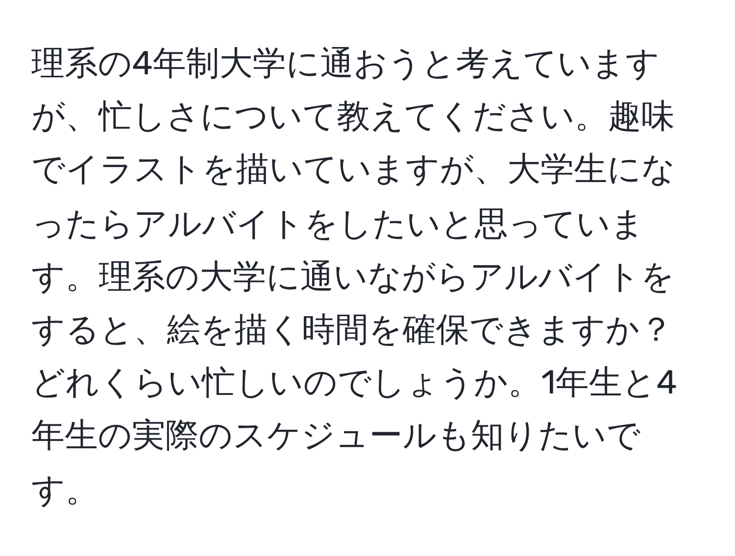 理系の4年制大学に通おうと考えていますが、忙しさについて教えてください。趣味でイラストを描いていますが、大学生になったらアルバイトをしたいと思っています。理系の大学に通いながらアルバイトをすると、絵を描く時間を確保できますか？どれくらい忙しいのでしょうか。1年生と4年生の実際のスケジュールも知りたいです。