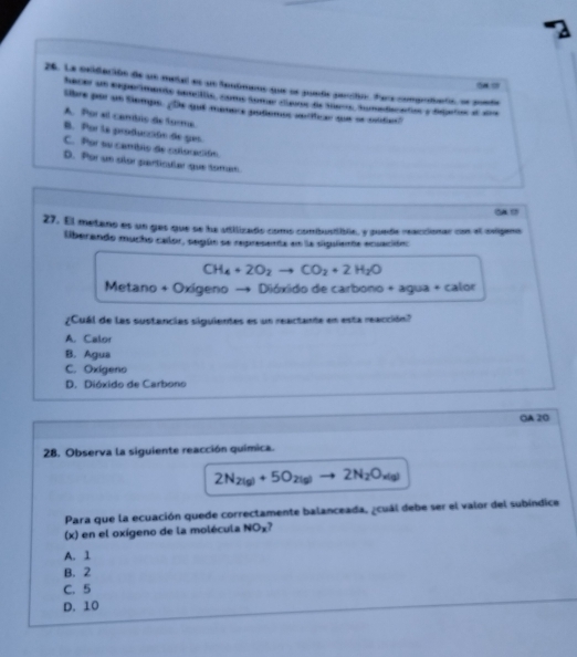 La celdación de un metal es un Seuúmano que se puede perción Para compriaria, se pueda
hacer un experiments terils, come tomer clans de ters, tumedacados y dejeros e aa
libre por un temps. ¿ De que manere podemos seríficar que se nédast
A. Por al cambis de forma.
B. Por la producción de gas.
C. Por su camblo de coloración
D. Por un slor particular que toman.
GA17
27. El metano es un gas que se ha adilizado como combustible, y puede reaccionar con el saligeno
lberando mucho calor, según se representa en la siguliente ecuación:
CH_4+2O_2to CO_2+2H_2O
Metano + Oxigeno Dióxido de carbono + agua + calor
¿Cuál de las sustancias siguientes es un reactante en esta reacción?
A. Calor
B. Agua
C. Oxigeno
D. Dióxido de Carbono
OA 20
28. Observa la siguiente reacción química.
2N_2(g)+5O_2(g) to 2N_2O_x(g)
Para que la ecuación quede correctamente balanceada, ¿cuál debe ser el valor del subíndice
(x) en el oxígeno de la molécula NO_x
A. 1
B. 2
C. 5
D. 10