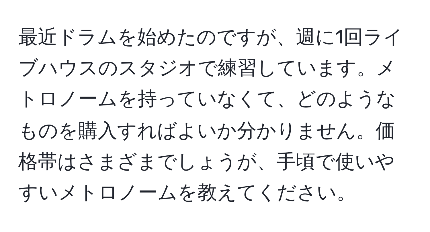 最近ドラムを始めたのですが、週に1回ライブハウスのスタジオで練習しています。メトロノームを持っていなくて、どのようなものを購入すればよいか分かりません。価格帯はさまざまでしょうが、手頃で使いやすいメトロノームを教えてください。