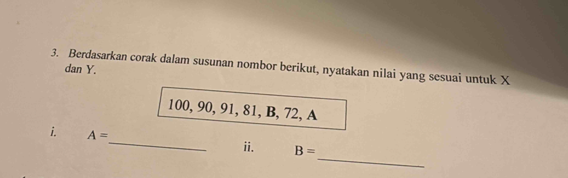 Berdasarkan corak dalam susunan nombor berikut, nyatakan nilai yang sesuai untuk X dan Y.
100, 90, 91, 81, B, 72, A
_ 
i. A=
_ 
ii. B=