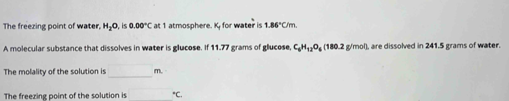 The freezing point of water, H_2O , is 0.00°C at 1 atmosphere. K_f for water is 1.86°C/m. 
A molecular substance that dissolves in water is glucose. If 11.77 grams of glucose, C_6H_12O_6(180.2g/mol) , are dissolved in 241.5 grams of water. 
The molality of the solution is _ □ m. 
The freezing point of the solution is _ (-3,4) ^circ C.