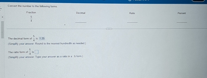 Convert the number to the following forms 
Fraction Decimal Ratio Percent 
_ 
_ 
_
 5/4 
The decimal form of  5/4  is 1.25
(Simplify your answer. Round to the nearest hundredth as needed.) 
The ratio form of  5/4  is 
(Simplify your answer. Type your answer as a ratio in a : b form.)