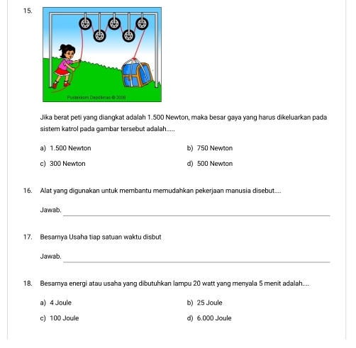 Jika berat peti yang diangkat adalah 1.500 Newton, maka besar gaya yang harus dikeluarkan pada
sistem katrol pada gambar tersebut adalah.....
a) 1.500 Newton b) 750 Newton
c) 300 Newton d) 500 Newton
16. Alat yang digunakan untuk membantu memudahkan pekerjaan manusia disebut....
_
Jawab,
17. Besarnya Usaha tiap satuan waktu disbut
_
Jawab.
18. Besarnya energi atau usaha yang dibutuhkan lampu 20 watt yang menyala 5 menit adalah....
a) 4 Joule b) 25 Joule
c) 100 Joule d) 6.000 Joule