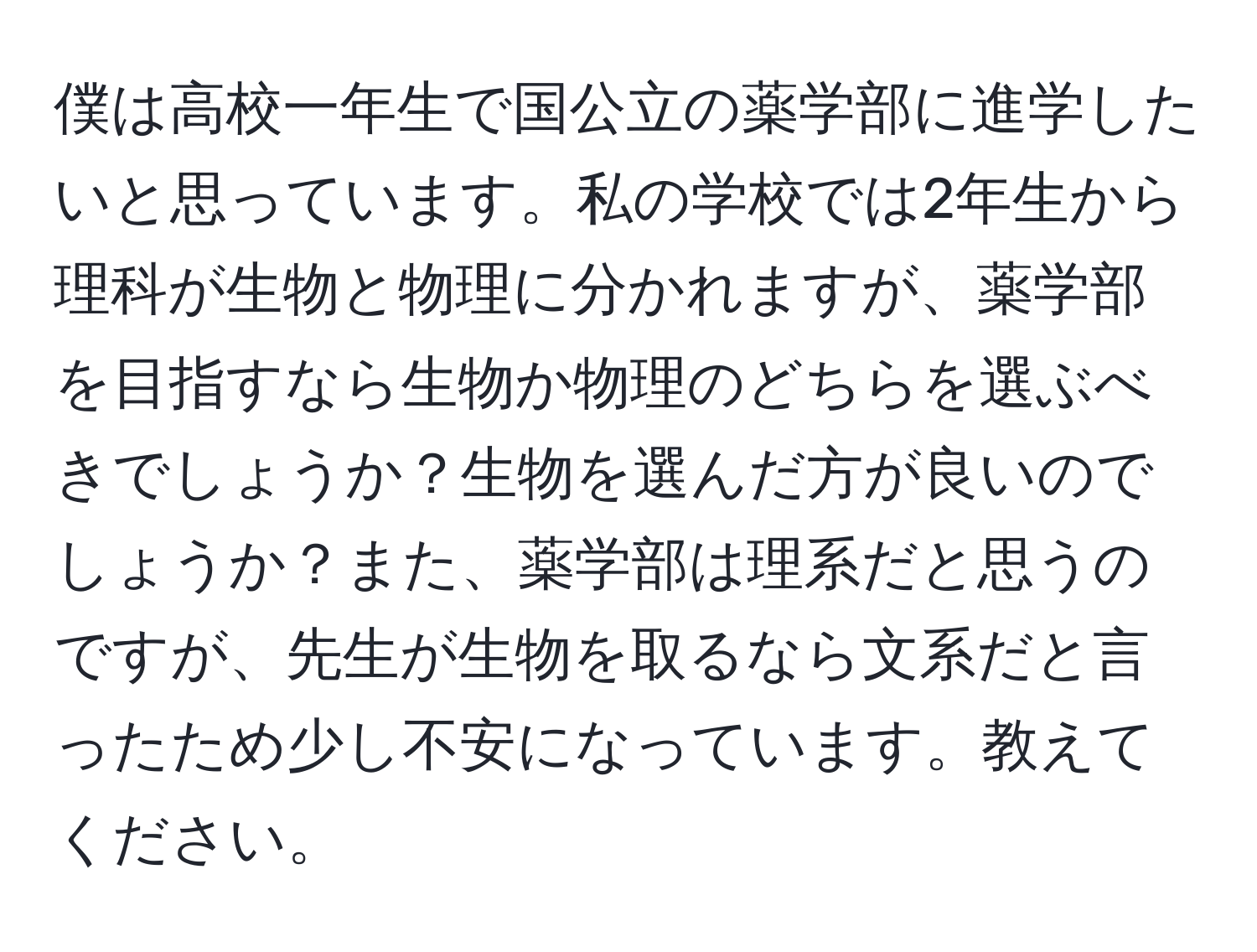 僕は高校一年生で国公立の薬学部に進学したいと思っています。私の学校では2年生から理科が生物と物理に分かれますが、薬学部を目指すなら生物か物理のどちらを選ぶべきでしょうか？生物を選んだ方が良いのでしょうか？また、薬学部は理系だと思うのですが、先生が生物を取るなら文系だと言ったため少し不安になっています。教えてください。