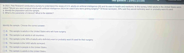 This question: 1 poirt(s) possible
in 2022, Pew Research conducted a survey to understand the views of U.S. adults on artificial intelligence (AI) and its uses in health and medicine. In this survey 5493 adults in the United States were
asked "Would you want surgical robots with artificial intelligence (A) to be used if you were getting surgery?" Of those surveyed, 39% said they would definitely want or probably want.Al used
a. Identify the population and the sample
b. What is the parameter of interest? What is the statistic?
ktentify the sample. Choose the correct answer
A. The sample is adults in the United States who will have surgery
B. The sample is all adults in all countries
C. The sample is the 39% of adults who definitely want or probably want.Al used for their surgery
D. The sample is the 5493 adults surveyed
E. The sample is people in the United States
F. The sample is adults in the Unied Stades.