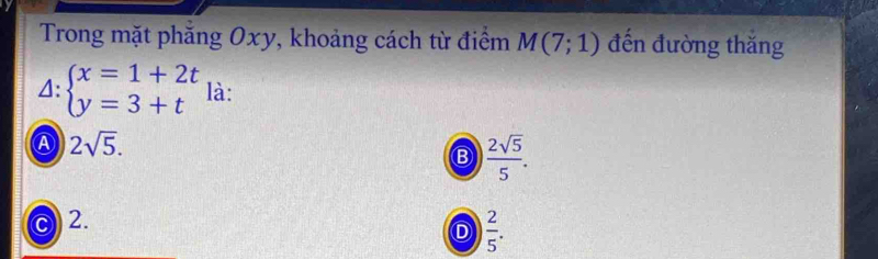 Trong mặt phăng Oxy, khoảng cách từ điểm M(7;1) đến đường thắng
4: beginarrayl x=1+2t y=3+tendarray. là:
④ 2sqrt(5).
Ⓑ  2sqrt(5)/5 .
2.
D  2/5 .