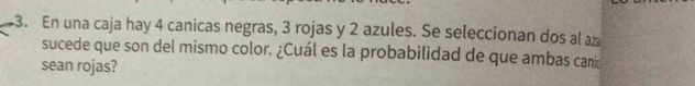 En una caja hay 4 canicas negras, 3 rojas y 2 azules. Se seleccionan dos al az 
sucede que son del mismo color. ¿Cuál es la probabilidad de que ambas canio 
sean rojas?