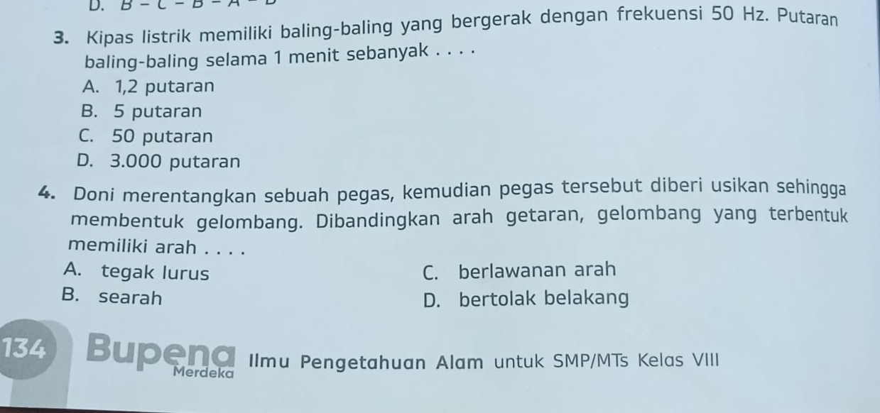 Kipas listrik memiliki baling-baling yang bergerak dengan frekuensi 50 Hz. Putaran
baling-baling selama 1 menit sebanyak . . . .
A. 1,2 putaran
B. 5 putaran
C. 50 putaran
D. 3.000 putaran
4. Doni merentangkan sebuah pegas, kemudian pegas tersebut diberi usikan sehingga
membentuk gelombang. Dibandingkan arah getaran, gelombang yang terbentuk
memiliki arah . . . .
A. tegak lurus C. berlawanan arah
B. searah D. bertolak belakang
134 Bupena Ilmu Pengetahuan Alam untuk SMP/MTs Kelas VIII
Merdeka