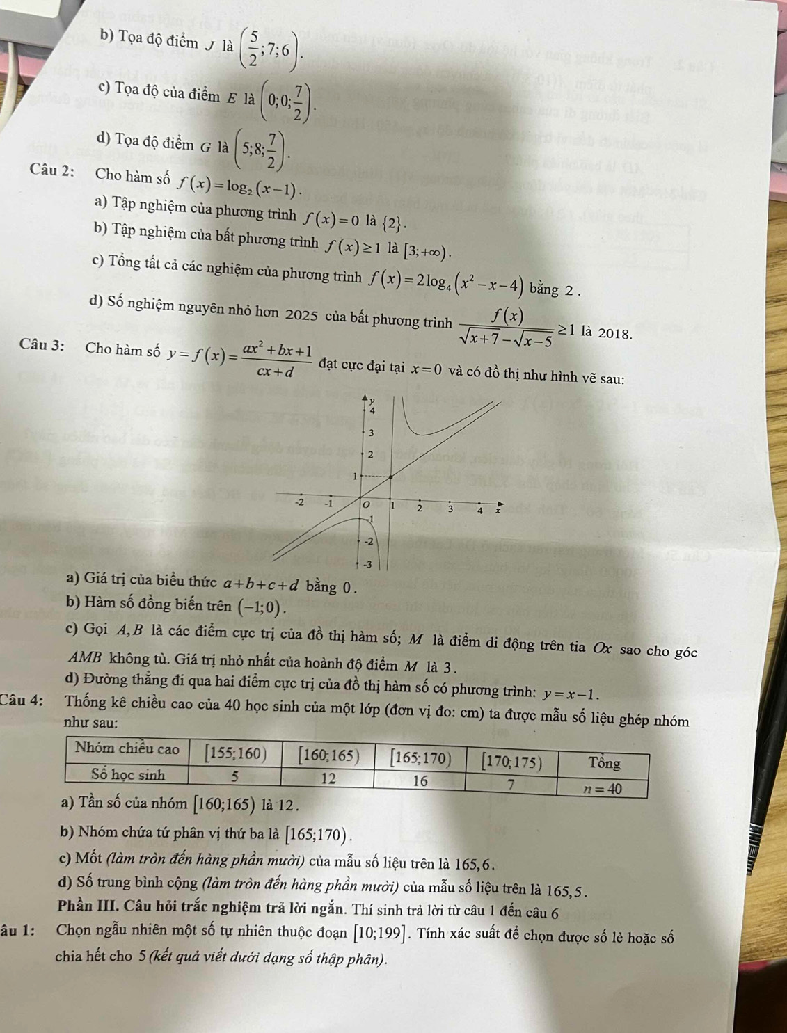 Tọa độ điểm / là ( 5/2 ;7;6).
c) Tọa độ của điểm E là (0;0; 7/2 ).
d) Tọa độ điểm G là (5;8; 7/2 ).
Câu 2: Cho hàm số f(x)=log _2(x-1).
a) Tập nghiệm của phương trình f(x)=0 là  2 .
b) Tập nghiệm của bất phương trình f(x)≥ 1 là [3;+∈fty ).
c) Tổng tất cả các nghiệm của phương trình f(x)=2log _4(x^2-x-4) bằng 2 .
d) Số nghiệm nguyên nhỏ hơn 2025 của bất phương trình  f(x)/sqrt(x+7)-sqrt(x-5) ≥ 1 là 2018.
Câu 3: Cho hàm số y=f(x)= (ax^2+bx+1)/cx+d  đạt cực đại tại x=0 và có đồ thị như hình vẽ sau:
a) Giá trị của biểu thức a+b+c+d bằng 0 .
b) Hàm số đồng biến trên (-1;0).
c) Gọi A,B là các điểm cực trị của đồ thị hàm số; M là điểm di động trên tia Ox sao cho góc
AMB không tù. Giá trị nhỏ nhất của hoành độ điểm M là 3 .
d) Đường thẳng đi qua hai điểm cực trị của đồ thị hàm số có phương trình: y=x-1.
Câu 4: Thống kê chiều cao của 40 học sinh của một lớp (đơn vị đo: cm) ta được mẫu số liệu ghép nhóm
như sau:
[160;165) 12.
b) Nhóm chứa tứ phân vị thứ ba là [165;170).
c) Mốt (làm tròn đến hàng phần mười) của mẫu số liệu trên là 165,6.
d) Số trung bình cộng (làm tròn đến hàng phần mười) của mẫu số liệu trên là 165,5 .
Phần III. Câu hỏi trắc nghiệm trả lời ngắn. Thí sinh trả lời từ câu 1 đến câu 6
ầu 1:  Chọn ngẫu nhiên một số tự nhiên thuộc đoạn [10;199]. Tính xác suất đề chọn được số lẻ hoặc số
chia hết cho 5 (kết quả viết dưới dạng số thập phân).