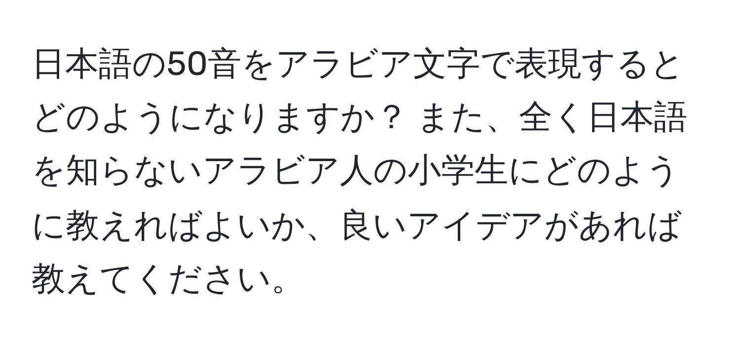 日本語の50音をアラビア文字で表現するとどのようになりますか？ また、全く日本語を知らないアラビア人の小学生にどのように教えればよいか、良いアイデアがあれば教えてください。