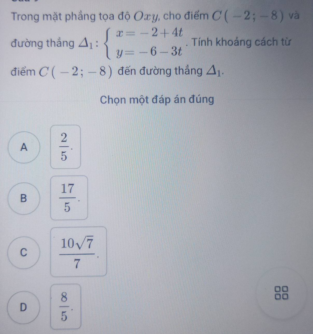 Trong mặt phẳng tọa độ Oxy, cho điểm C(-2;-8) và
đường thắng △ _1:beginarrayl x=-2+4t y=-6-3tendarray.. Tính khoảng cách từ
điểm C(-2;-8) đến đường thắng △ _1. 
Chọn một đáp án đúng
A
 2/5 .
B
 17/5 .
C  10sqrt(7)/7 .
D
 8/5 .