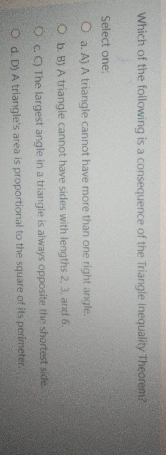 Which of the following is a consequence of the Triangle Inequality Theorem?
Select one:
a. A) A triangle cannot have more than one right angle.
b. B) A triangle cannot have sides with lengths 2, 3, and 6.
c. C) The largest angle in a triangle is always opposite the shortest side.
d. D) A triangle's area is proportional to the square of its perimeter.