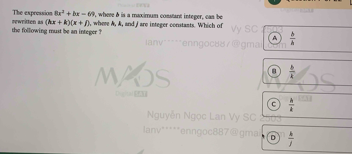 The expression 8x^2+bx-69 , where b is a maximum constant integer, can be
rewritten as (hx+k)(x+j) , where h, k, and jare integer constants. Which of
the following must be an integer ? Vy SC
A  b/h 
anv^(^^^^enn goc mai
B frac b)k
Digital SAT
C  h/k 
Nguyễn Ngọc Lan Vy SC 2
anv^(****) a enngoc887@gmai D  h/j 