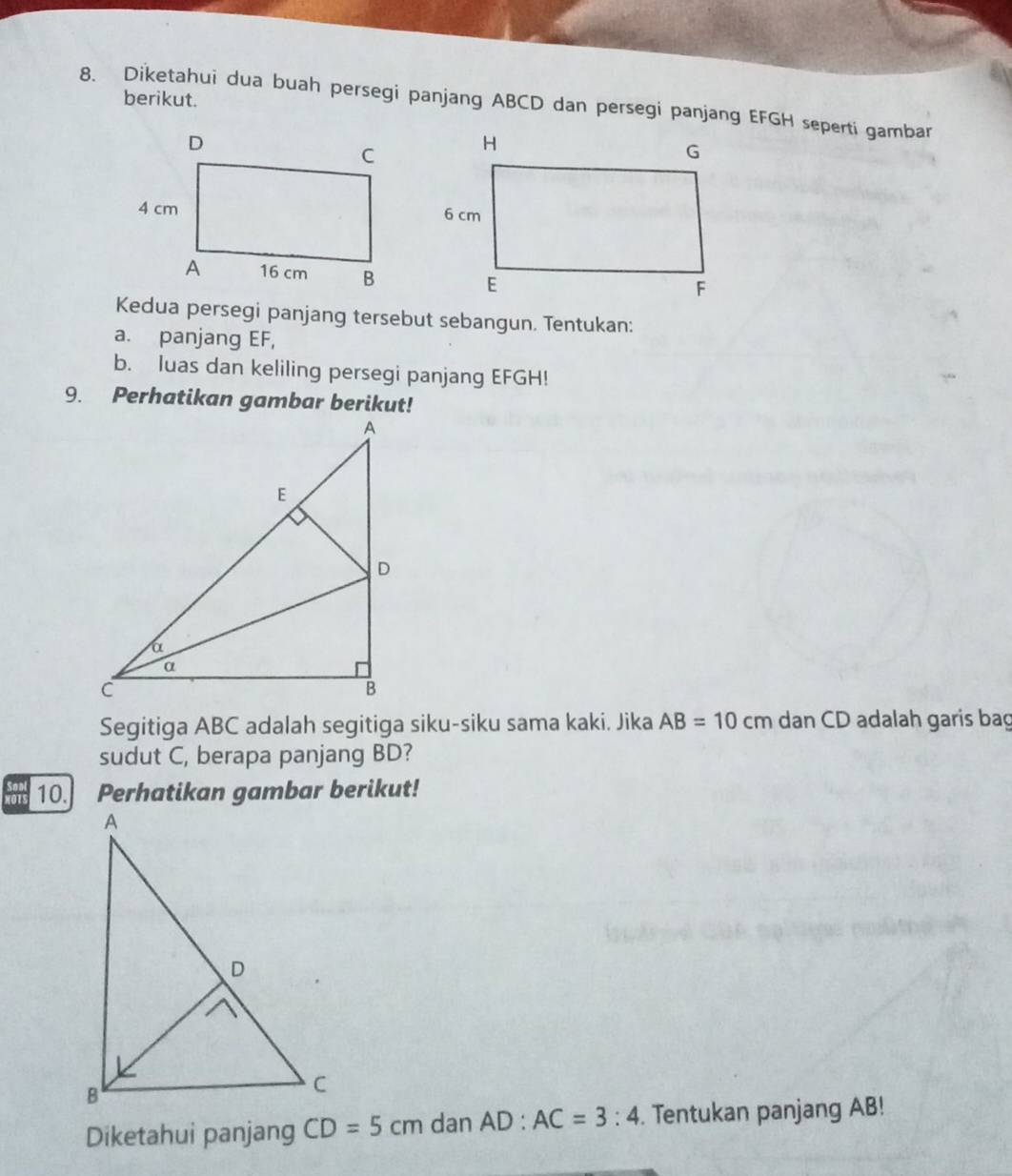 berikut. 
8. Diketahui dua buah persegi panjang ABCD dan persegi panjang EFGH seperti gambar 
Kedua persegi panjang tersebut sebangun. Tentukan: 
a. panjang EF, 
b. luas dan keliling persegi panjang EFGH! 
9. Perhatikan gambar berikut! 
Segitiga ABC adalah segitiga siku-siku sama kaki. Jika AB=10cm dan CD adalah garis bag 
sudut C, berapa panjang BD? 
a 10. Perhatikan gambar berikut! 
Diketahui panjang CD=5cm dan AD:AC=3:4. Tentukan panjang AB!