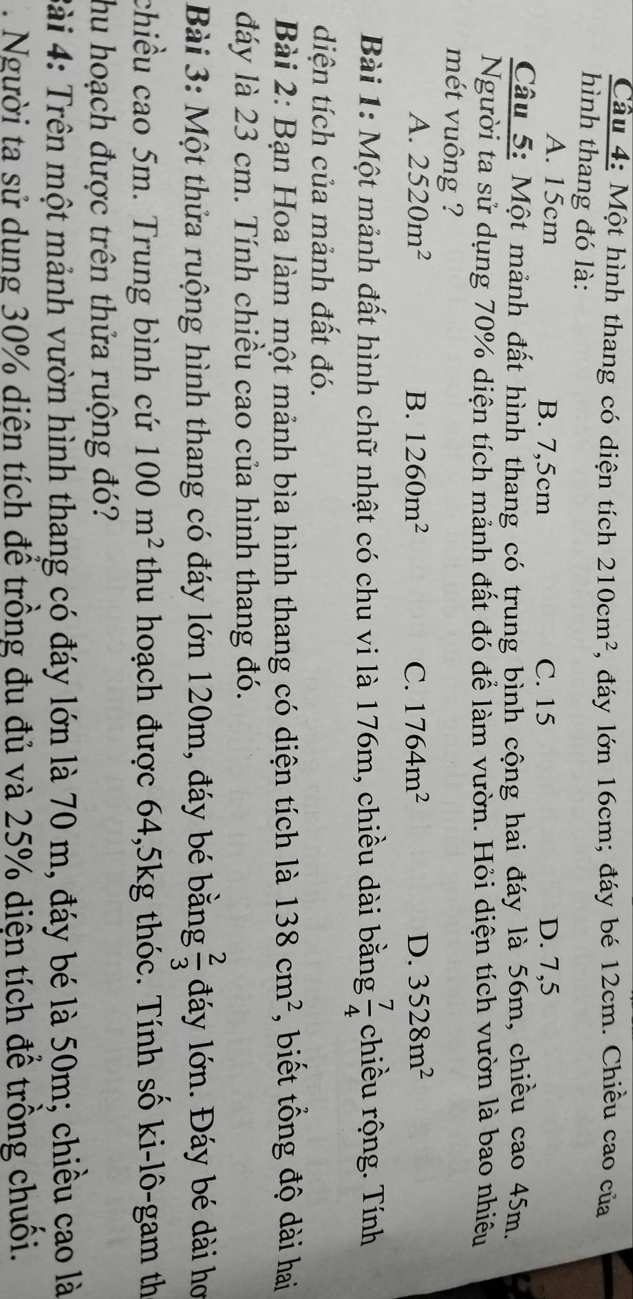 Cầu 4: Một hình thang có diện tích 210cm^2 1, đáy lớn 16cm; đáy bé 12cm. Chiều cao của
hình thang đó là:
A. 15cm B. 7,5cm C. 15 D. 7,5
Câu 5: Một mảnh đất hình thang có trung bình cộng hai đáy là 56m, chiều cao 45m.
Người ta sử dụng 70% diện tích mảnh đất đỏ để làm vườn. Hỏi diện tích vườn là bao nhiêu
mét vuông ?
A. 2520m^2 B. 1260m^2 C. 1764m^2 D. 3528m^2
Bài 1: Một mảnh đất hình chữ nhật có chu vi là 176m, chiều dài bằng  7/4  chiều rộng. Tính
diện tích của mảnh đất đó.
Bài 2: Bạn Hoa làm một mảnh bìa hình thang có diện tích là 138cm^2 , biết tổng độ dài hai
đáy là 23 cm. Tính chiều cao của hình thang đó.
Bài 3: Một thửa ruộng hình thang có đáy lớn 120m, đáy bé bằng  2/3  đáy lớn. Đáy bé dài hơ
chiều cao 5m. Trung bình cứ 100m^2 thu hoạch được 64, 5kg thóc. Tính số ki-lô-gam th
hu hoạch được trên thửa ruộng đó?
Bài 4: Trên một mảnh vườn hình thang có đáy lớn là 70 m, đáy bé là 50m; chiều cao là
. Người ta sử dung 30% diện tích để trồng đu đủ và 25% diện tích để trồng chuối.