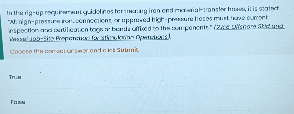 In the rig-up requirement guidelines for treating iron and material-transfer hoses, it is stated:
“All high-pressure iron, connections, or approved high-pressure hoses must have current
inspection and certification tags or bands affixed to the components.” (2.8.6 Offshore Skid and
Vessel Job-Site Preparation for Stimulation Operations).
Choose the correct answer and click Submit.
True
False