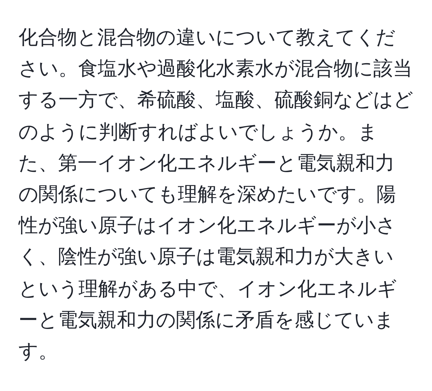 化合物と混合物の違いについて教えてください。食塩水や過酸化水素水が混合物に該当する一方で、希硫酸、塩酸、硫酸銅などはどのように判断すればよいでしょうか。また、第一イオン化エネルギーと電気親和力の関係についても理解を深めたいです。陽性が強い原子はイオン化エネルギーが小さく、陰性が強い原子は電気親和力が大きいという理解がある中で、イオン化エネルギーと電気親和力の関係に矛盾を感じています。