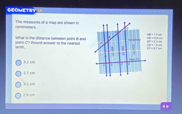 GEOMETRY IA
The measures of a map are shown in
centimeters.
AB=1.0cm
What is the distance between point B and
HG=0.8cm
point C? Round answer to the nearest GF=2.3cm
CD=1.9cm
tenth. CF=6.7cm
3.1 cm
2.7 cm
3:2 cm
2.9 cm <