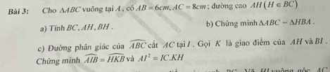 Cho △ ABC vuông tại A , có AB=6cm, AC=8cm; đường cao AH(H∈ BC)
a) Tinh BC, AH , BH. b) Chứng minh △ ABC-△ HBA. 
c) Đường phân giác của widehat ABC cất AC tại / . Gọi K là giao điểm của AH và BI . 
Chứng minh widehat AIB=widehat HKB và AI^2=IC.KH
Uuông gốc 4 C