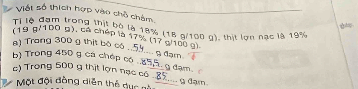 Viết số thích hợp vào chỗ chấm. 
ghép 
Tỉ lệ đạm trong thịt bò là 18% (18 g/100 g), thịt lợn nạc là 19%
(19 g/100 g), cá chép là 17% (17 g/100 g). 
a) Trong 300 g thịt bò có .. 59... g đạm. 
b) Trong 450 g cá chép có .. 85, 5. g đạm. 
c) Trong 500 g thịt lợn nạc có .. 85.... g đạm. 
Một đội đồng diễn thể duc cà