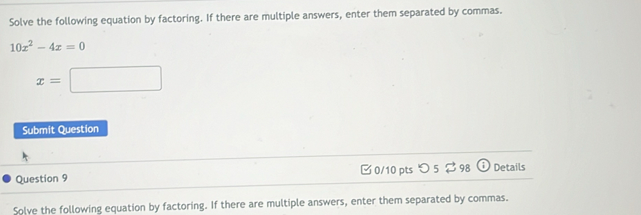 Solve the following equation by factoring. If there are multiple answers, enter them separated by commas.
10x^2-4x=0
x=□
Submit Question 
Question 9 0/10 pts つ 5 $ 98 Details 
Solve the following equation by factoring. If there are multiple answers, enter them separated by commas.